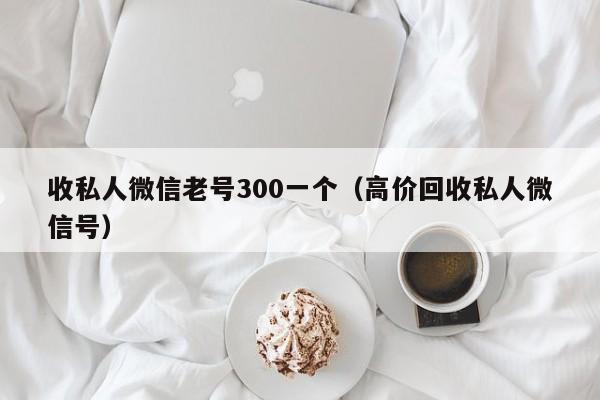 收私人微信老号300一个（高价回收私人微信号）