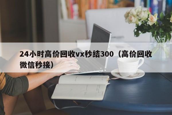 24小时高价回收vx秒结300（高价回收微信秒接）