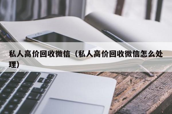 私人高价回收微信（私人高价回收微信怎么处理）