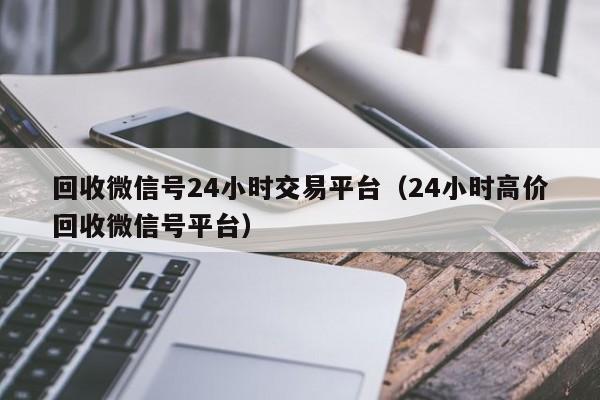 回收微信号24小时交易平台（24小时高价回收微信号平台）