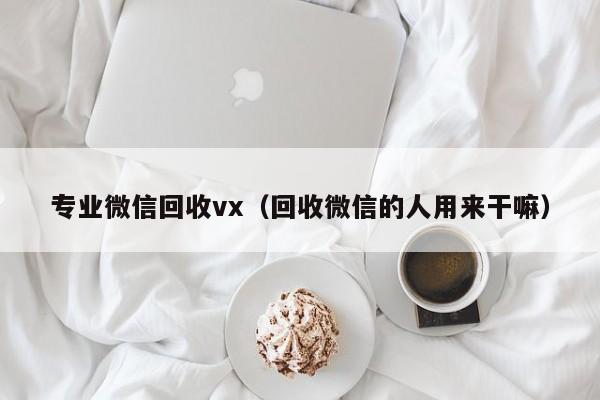 专业微信回收vx（回收微信的人用来干嘛）