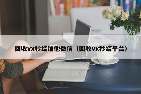 回收vx秒结加他微信（回收vx秒结平台）