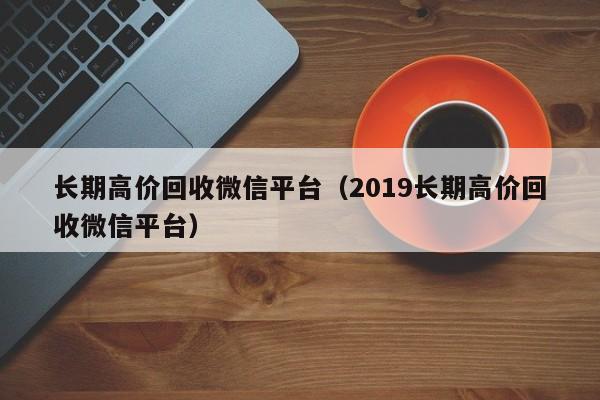 长期高价回收微信平台（2019长期高价回收微信平台）